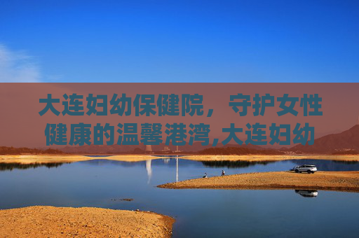 大连妇幼保健院，守护女性健康的温馨港湾,大连妇幼保健院电话