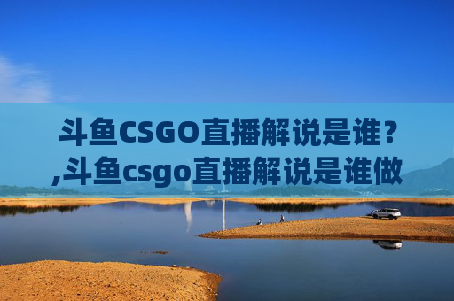 斗鱼CSGO直播解说是谁？,斗鱼csgo直播解说是谁做的