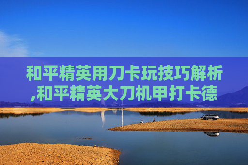 和平精英用刀卡玩技巧解析,和平精英大刀机甲打卡德尔该怎么玩