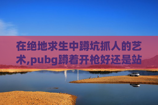 在绝地求生中蹲坑抓人的艺术,pubg蹲着开枪好还是站着稳