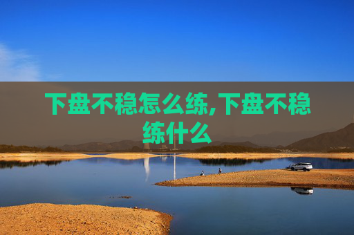 下盘不稳怎么练,下盘不稳练什么