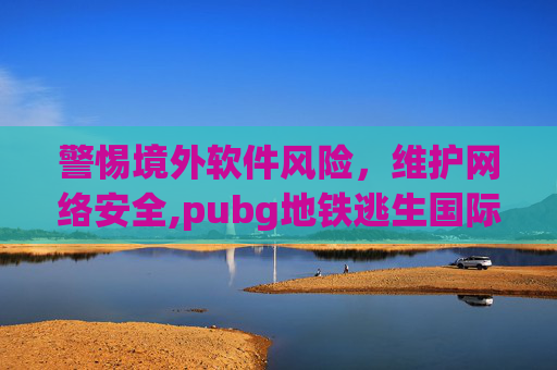警惕境外软件风险，维护网络安全,pubg地铁逃生国际服安卓下载