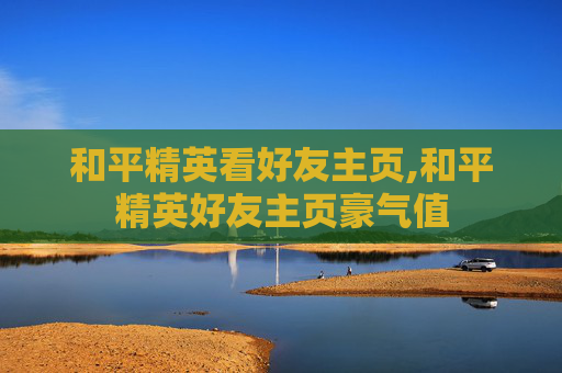 和平精英看好友主页,和平精英好友主页豪气值