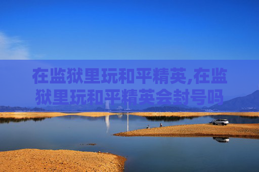 在监狱里玩和平精英,在监狱里玩和平精英会封号吗