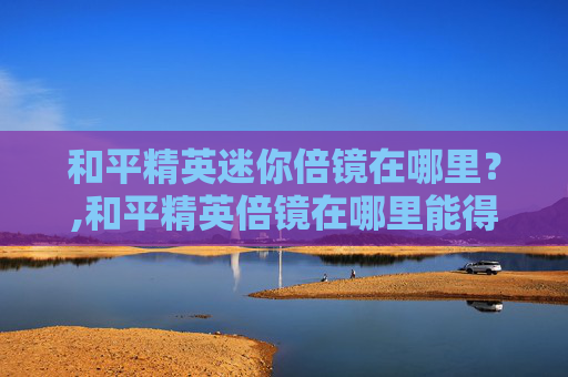 和平精英迷你倍镜在哪里？,和平精英倍镜在哪里能得到