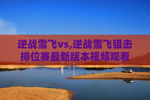 逆战雪飞vs,逆战雪飞狙击排位赛最新版本视频观看