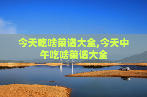 今天吃啥菜谱大全,今天中午吃啥菜谱大全