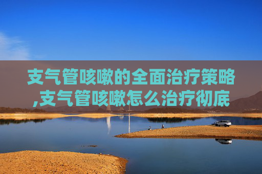 支气管咳嗽的全面治疗策略,支气管咳嗽怎么治疗彻底除根