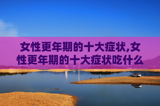 女性更年期的十大症状,女性更年期的十大症状吃什么药