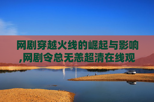 网剧穿越火线的崛起与影响,网剧令总无恙超清在线观看