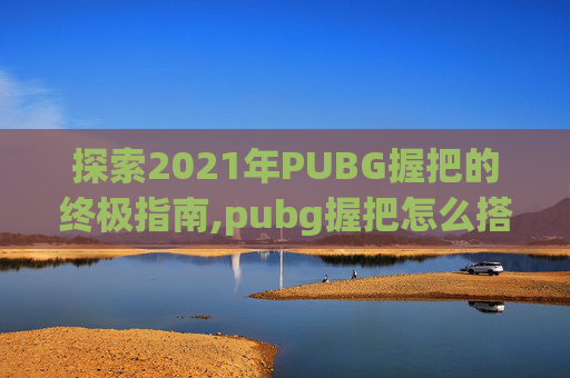 探索2021年PUBG握把的终极指南,pubg握把怎么搭配
