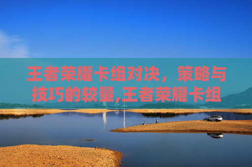王者荣耀卡组对决，策略与技巧的较量,王者荣耀卡组对决怎么玩
