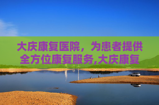 大庆康复医院，为患者提供全方位康复服务,大庆康复医院在哪里