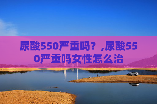 尿酸550严重吗?,尿酸550严重吗女性怎么治 尿酸550严重吗?,尿酸550严重吗女性怎么治