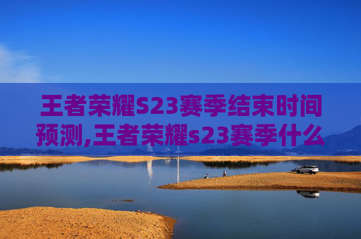 王者荣耀S23赛季结束时间预测,王者荣耀s23赛季什么时候结束