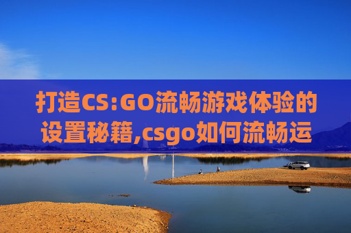 打造CS:GO流畅游戏体验的设置秘籍,csgo如何流畅运行 打造CS:GO流畅游戏体验的设置秘籍,csgo如何流畅运行