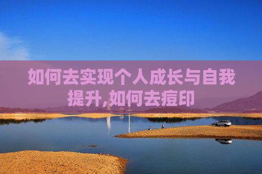 如何去实现个人成长与自我提升,如何去痘印 如何去实现个人成长与自我提升,如何去痘印