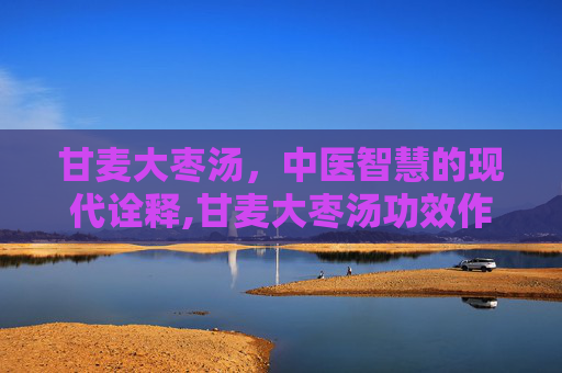 甘麦大枣汤，中医智慧的现代诠释,甘麦大枣汤功效作用