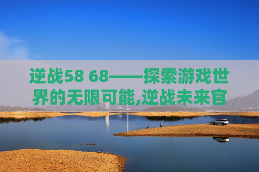 逆战58 68——探索游戏世界的无限可能,逆战未来官网
