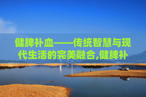 健脾补血——传统智慧与现代生活的完美融合,健脾补血颗粒的功效 健脾补血——传统智慧与现代生活的完美融合,健脾补血颗粒的功效