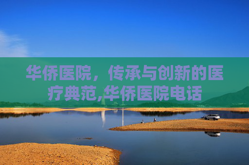 华侨医院,传承与创新的医疗典范,华侨医院电话 华侨医院,传承与创新的医疗典范,华侨医院电话