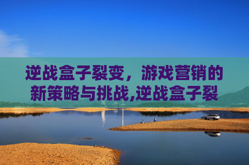 逆战盒子裂变，游戏营销的新策略与挑战,逆战盒子裂变有什么用