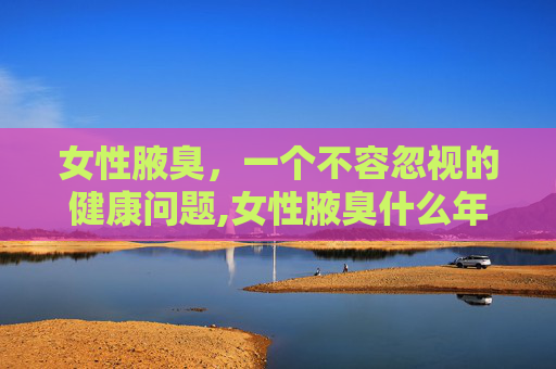 女性腋臭，一个不容忽视的健康问题,女性腋臭什么年龄消失