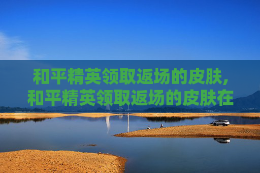 和平精英领取返场的皮肤,和平精英领取返场的皮肤在哪里看