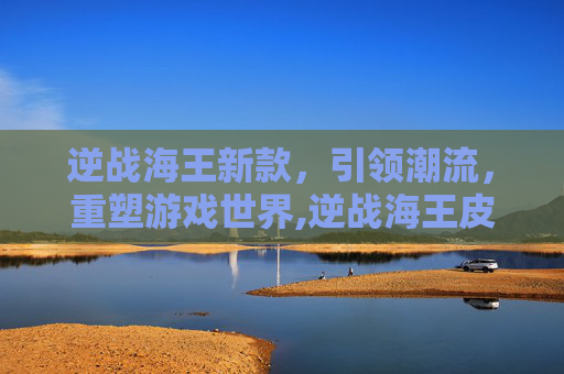 逆战海王新款，引领潮流，重塑游戏世界,逆战海王皮肤有哪些