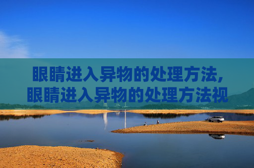 眼睛进入异物的处理方法,眼睛进入异物的处理方法视频
