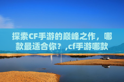 探索CF手游的巅峰之作，哪款最适合你？,cf手游哪款最好用