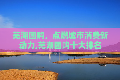 芜湖团购，点燃城市消费新动力,芜湖团购十大排名