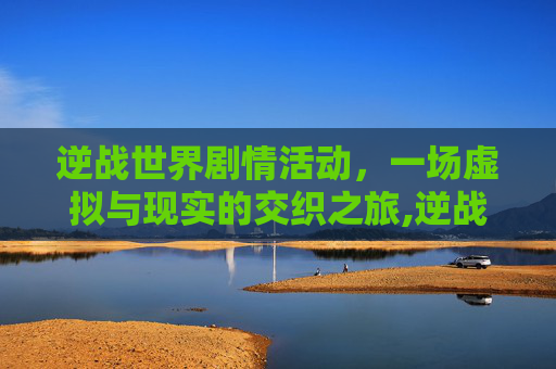 逆战世界剧情活动，一场虚拟与现实的交织之旅,逆战世界剧情活动怎么开启