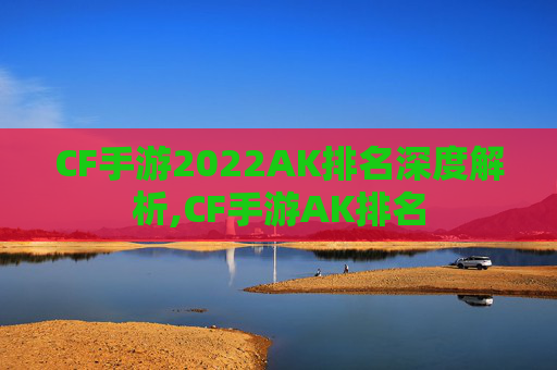 CF手游2022AK排名深度解析,CF手游AK排名