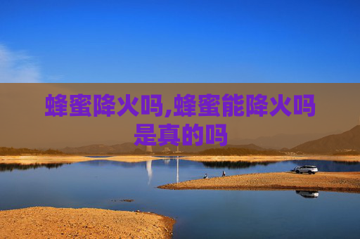 蜂蜜降火吗,蜂蜜能降火吗是真的吗