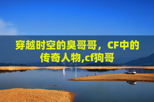 穿越时空的臭哥哥，CF中的传奇人物,cf狗哥