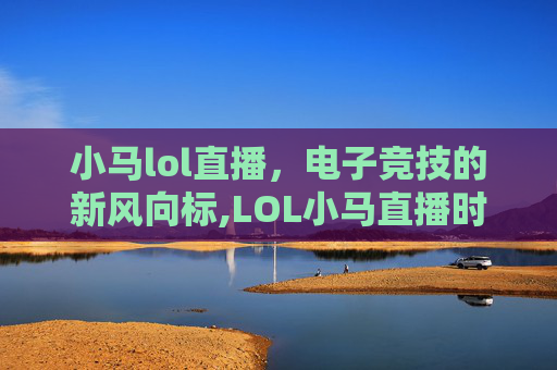 小马lol直播，电子竞技的新风向标,LOL小马直播时听的什么歌