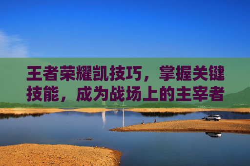 王者荣耀凯技巧，掌握关键技能，成为战场上的主宰者,王者荣耀凯技巧详解
