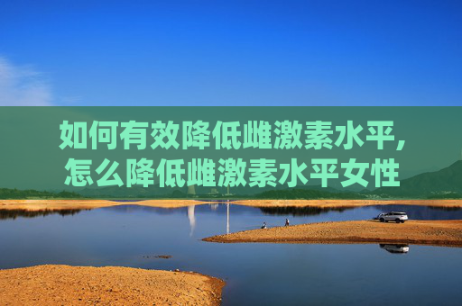 如何有效降低雌激素水平,怎么降低雌激素水平女性