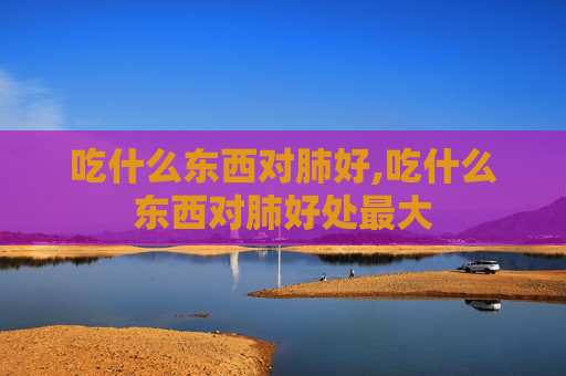 吃什么东西对肺好,吃什么东西对肺好处最大