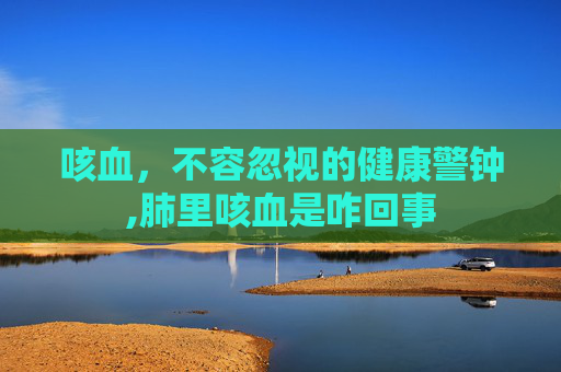 咳血，不容忽视的健康警钟,肺里咳血是咋回事