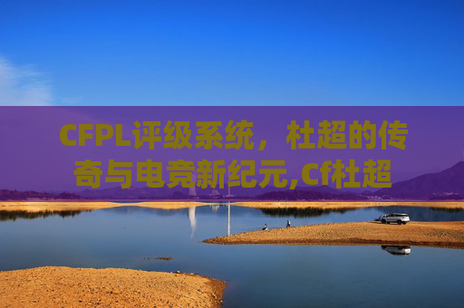 CFPL评级系统，杜超的传奇与电竞新纪元,Cf杜超