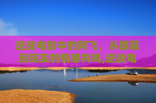 逆战电影中的阿飞，从银幕到现实的情感共鸣,逆战电影 阿飞扮演者