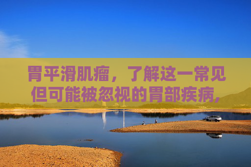 胃平滑肌瘤，了解这一常见但可能被忽视的胃部疾病,胃平滑肌瘤严重吗