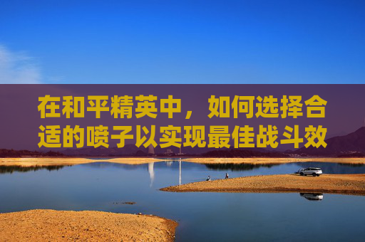 在和平精英中，如何选择合适的喷子以实现最佳战斗效果？,和平精英最好用的喷子