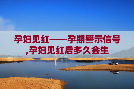 孕妇见红——孕期警示信号,孕妇见红后多久会生