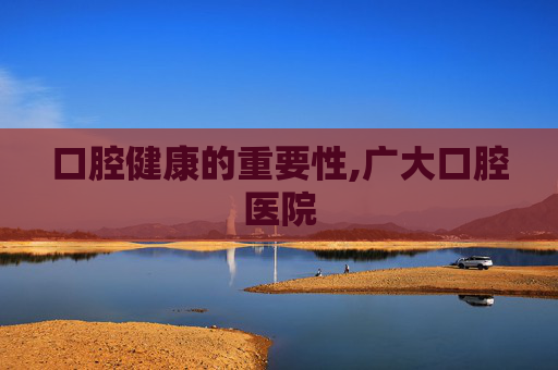口腔健康的重要性,广大口腔医院