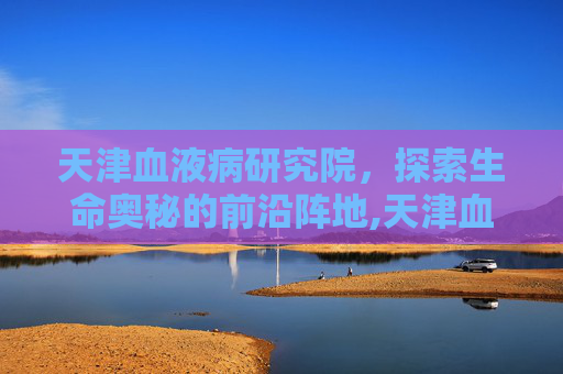 天津血液病研究院，探索生命奥秘的前沿阵地,天津血液病研究院哪个医生看的好?