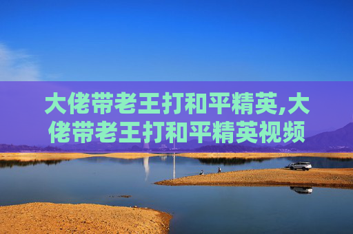 大佬带老王打和平精英,大佬带老王打和平精英视频