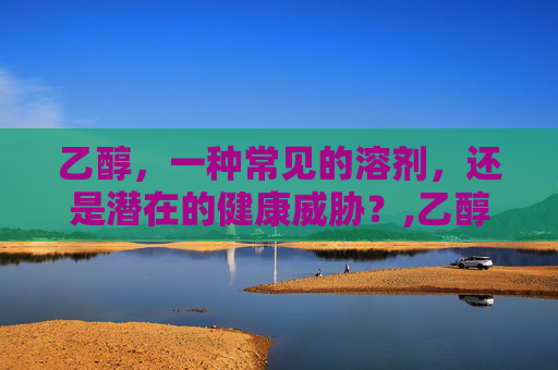 乙醇，一种常见的溶剂，还是潜在的健康威胁？,乙醇有毒吗 对人体有害吗
